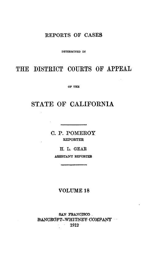 handle is hein.statereports/rcdcstca0018 and id is 1 raw text is: REPORTS OF CASES

DETERMINED IN
THE DISTRICT COURTS OF APPEAL
o T3
STATE OF CALIFORNIA

C. P. POMEROY
REPORTER.
H. L. GEAR
ASSISTAMT REPORTER
VOLUME 18
SAN RANCISCO
BANOROFT-WHITNEY .dO1WpANT,
-1912


