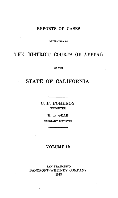 handle is hein.statereports/rcdcstca0019 and id is 1 raw text is: REPORTS OF CASES

DETERMINED R4
THE DISTRICT COURTS OF APPEAL
OF THE
STATE OF CALIFORNIA

C. P. POMEROY
REPORTER
*1. L. GEAR
ASSISTANT REPORTER
VOLUME 19
SAN FRANCISCO
BANCROFT-WHITNEY COMPANY
1913


