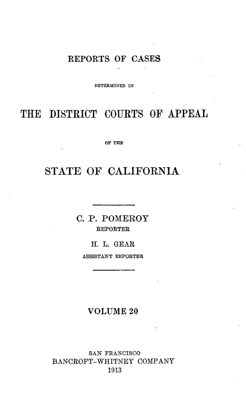 handle is hein.statereports/rcdcstca0020 and id is 1 raw text is: REPORTS OF CASES

DETERMINED IN

THE DISTRICT

COURTS OF APPEAL

OF THE

STATE OF CALIFORNIA
C. P. POMEROY
REPORTER
H. L. GEAR
ASSISTANT REPORTER
VOLUME 20
SAN FRANCISCO
BANCROFT-WHITNEY COMPANY
1913


