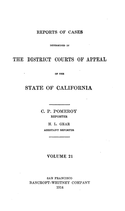 handle is hein.statereports/rcdcstca0021 and id is 1 raw text is: REPORTS OF CASES

DETERIINED IN
THE DISTRICT COURTS OF APPEAL
OF THE
STATE OF CALIFORNIA

C. P. POMEROY
REPORTER
H. L. GEAR

ASSISTANT REPORTER
VOLUME 21
SAN FRANCISCO
BANCROFT-WHITNEY COMPANY
1914


