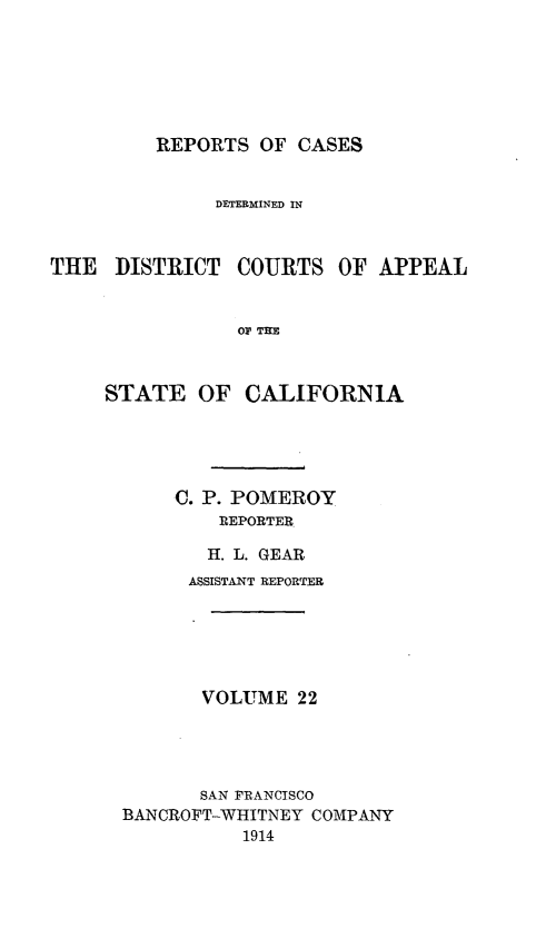 handle is hein.statereports/rcdcstca0022 and id is 1 raw text is: REPORTS OF CASES

DETERMINED IN
THE DISTRICT COURTS OF APPEAL
OF TIE
STATE OF CALIFORNIA

C. P. POMEROY
REPORTER
H. L. GEAR

ASSISTANT REPORTER
VOLUME 22
SAN FRANCISCO
BANCROFT-WHITNEY COMPANY
1914


