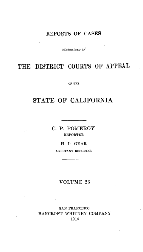 handle is hein.statereports/rcdcstca0023 and id is 1 raw text is: REPORTS OF CASES

DETERMINED IN

THE DISTRICT

COURTS OF APPEAL

OF THE

STATE OF CALIFORNIA
C. P. POMEROY
REPORTER
H. L. GEAR
ASSISTANT REPORTER
VOLUME 23
SAN FRANCISCO
BANCROFT-WHITNEY COMPANY
1914


