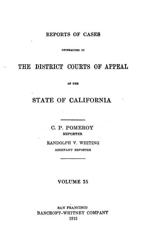 handle is hein.statereports/rcdcstca0025 and id is 1 raw text is: REPORTS OF CASES

DETERMINED IN
THE DISTRICT COURTS OF APPEAL
OP TE
STATE OF CALIFORNIA

C. P. POMEROY
REPORTER
RANDOLPH V. WHITING
ASSISTANT REPORTER
VOLUME 25
SAN FRANCISCO
BANCROFT-WHITNEY COMPANY
1915


