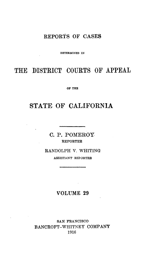 handle is hein.statereports/rcdcstca0029 and id is 1 raw text is: REPORTS OF CASES

DETERMINED IN

THE DISTRICT

COURTS OF APPEAL

OF THE

STATE OF CALIFORNIA
C. P. POMEROY
REPORTER
RANDOLPH V. WHITING
ASSISTANT REPORTER
VOLUME 29
SAN FRANCISCO
BANCROFT-WHITNEY COMPANY
1916


