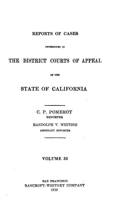 handle is hein.statereports/rcdcstca0030 and id is 1 raw text is: REPORTS OF CASES-

DETE3MINED IN

THE DISTRICT

COURTS

OF APPEAL

01 TRE

STATE OF CALIFORNIA
C. P. POMEROY
REPORTER
RANDOLPH V. WHITING
ASSISTANT REPORTER
VOLUME 30
SAN FRANCISCO
BANCROFT-WHITNEY COMPANY
1916


