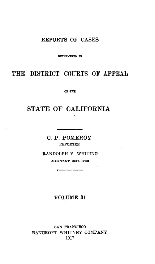 handle is hein.statereports/rcdcstca0031 and id is 1 raw text is: REPORTS OF CASES

DETERMINED IN
THE DISTRICT COURTS OF APPEAL
OF TEI
STATE OF CALIFORNIA

C. P. POMEROY
REPORTER
RANDOLPH V. WHITING
ASSISTANT REPORTER
VOLUME 31
SAN FRANCISCO
BANCROFT-WHITNEY COMPANY
1917



