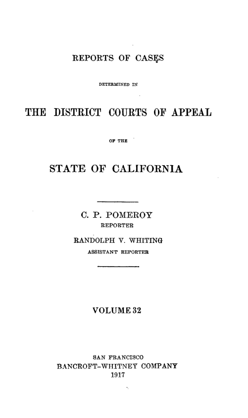 handle is hein.statereports/rcdcstca0032 and id is 1 raw text is: REPORTS OF CASES

DETERMINED IN

THE DISTRICT

COURTS OF APPEAL

OF THE

STATE OF CALIFORNIA
C. P. POMEROY
REPORTER
RANDOLPH V. WHITING
ASSISTANT REPORTER
VOLUME 32
SAN FRANCISCO
BANCROFT-WITITNEY COMPANY
1917


