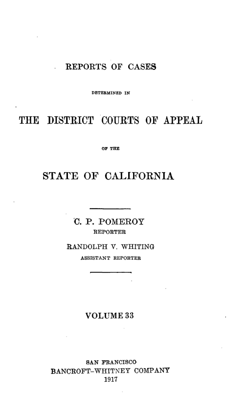 handle is hein.statereports/rcdcstca0033 and id is 1 raw text is: REPORTS OF CASES

DETERMINED IN

THE DISTRICT

COURTS OF APPEAL

OF THE

STATE OF CALIFORNIA
U. P. POMEROY
REPORTER
RANDOLPH V. WHITING
ASSISTANT REPORTER
VOLUME 33
SAN FRANCISCO
BANCROFT-WHITNEY COMPANY
1917


