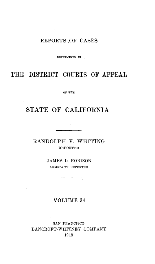 handle is hein.statereports/rcdcstca0034 and id is 1 raw text is: REPORTS OF CASES

DETERMINED IN
THE DISTRICT COURTS OF APPEAL
OF THE
STATE OF CALIFORNIA

RANDOLPH V. WHITING
REPORTER
JAMES L. ROBISON
ASSISTANT REPORTER
VOLUME 34
,SAN FRANCISCO
BANCROFT-WHITNEY COMPANir
1918


