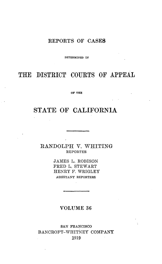 handle is hein.statereports/rcdcstca0036 and id is 1 raw text is: REPORTS OF CASES

DETERMINED IN
THE DISTRICT COURTS OF APPEAL
OF THE
STATE OF CALIFORNIA

RANDOLPH V. WHITING
REPORTER
JAMES L. ROBISON
FRED L. STEWART
HENRY F. WRIGLEY
ASSISTANT REPORTERS
VOLUME 36
SAN FRANCISCO
BANCROFT-WITITNEY COMPANY
1919


