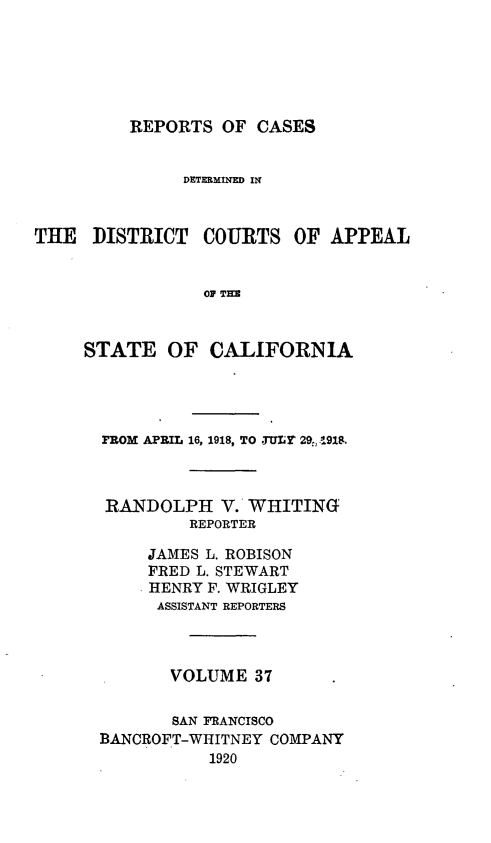 handle is hein.statereports/rcdcstca0037 and id is 1 raw text is: REPORTS OF CASES

DETERMINED IN
THE DISTRICT COURTS OF APPEAL
OP TE
STATE OF CALIFORNIA

PROM APRIL 16, 1918, TO .TULr 29, 91M
RANDOLPH V. WHITING
REPORTER
JAMES L. ROBISON
FRED L. STEWART
HENRY F. WRIGLEY
ASSISTANT REPORTERS
VOLUME 37
SAN FRANCISCO
BANCROFT-WHITNEY COMPANY
1920


