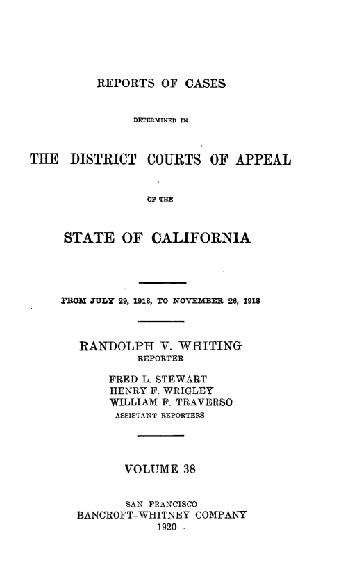 handle is hein.statereports/rcdcstca0038 and id is 1 raw text is: REPORTS OF CASES

DETERMINED IN
THE DISTRICT COURTS OF APPEAL
bp TAI
STATE OF CALIFORNIA

flROM JULY 29, 1918, TO NOVEMBER 26, 1918
RANDOLPH V. WHITING
REPORTER
FRED L. STEWART
HENRY F. WRIGLEY
WILLIAM F. TRAVERSO
ASSISTANT REPORTERS
VOLUME 38
SAN FRANCISCO
BANCROFT-WHITNEY COMPANY
1920 .


