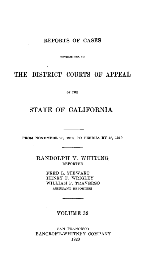 handle is hein.statereports/rcdcstca0039 and id is 1 raw text is: REPORTS OF CASES

DETERMINED IN
THE DISTRICT COURTS OF APPEAL
OF THE
STATE OF CALIFORNIA

FROM NOVERBER 26, 1918, TO FEBRUA RY 18, 191,9
RANDOLPH V. WHITING,
REPORTER
FRED L. STEWART
HENRY F. WRIGLEY
WILLIAM F. TRAVERSO
ASSISTANT REPORTERS
VOLUME 39
SAN FRANCISCO
BANCROFT-WHITNEY COMPANY
1920


