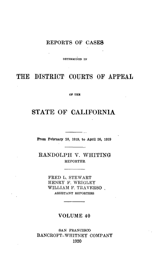handle is hein.statereports/rcdcstca0040 and id is 1 raw text is: REPORTS OF CASES

DETERMINED IN
THE DISTRICT COURTS OF APPEAL
OF THE
STATE OF CALIFORNIA

From February 18, 1919, to April 26, 1919
RANDOLPH V. WHITING
REPORTER?,
FRED L. STEWART
HENRY F. WRIGLEY
WILLIAM F. TRAVERSO.
ASSISTANT REPORTERS
VOLUME 40
SAN FRANCISCO
BANCROFT-WHITNEY COMPANY
1920


