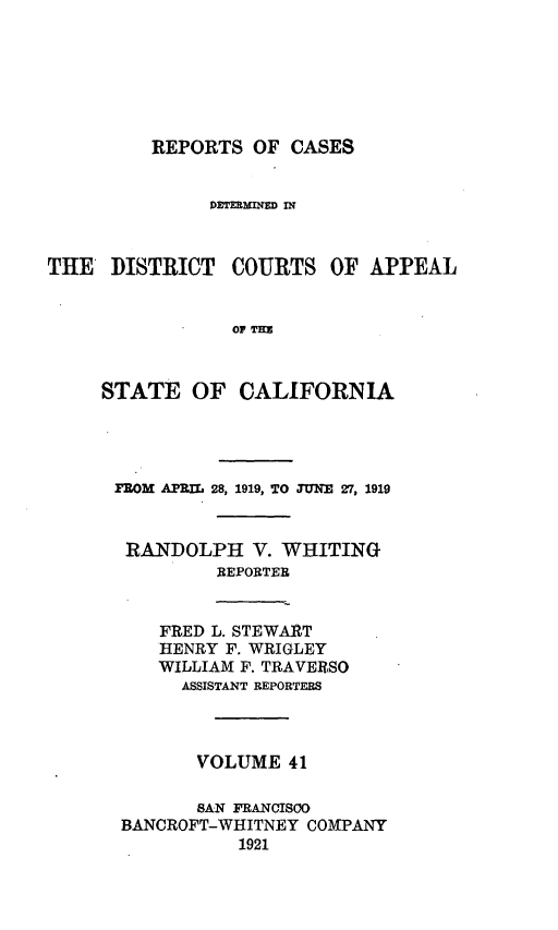 handle is hein.statereports/rcdcstca0041 and id is 1 raw text is: REPORTS OF CASES

DETERMINED IN

THE DISTRICT

COURTS OF APPEAL

OF THE

STATE OF CALIFORNIA
FROM APRIL 28, 1919, TO JUNE 27, 1919
RANDOLPH V. WHITING
REPORTER

FRED L. STEWART
HENRY F. WRIGLEY
WILLIAM F. TRAVERSO
ASSISTANT REPORTERS

VOLUME 41
SAN FRANCIS(O
BANCROFT-WHITNEY COMPANY
1921


