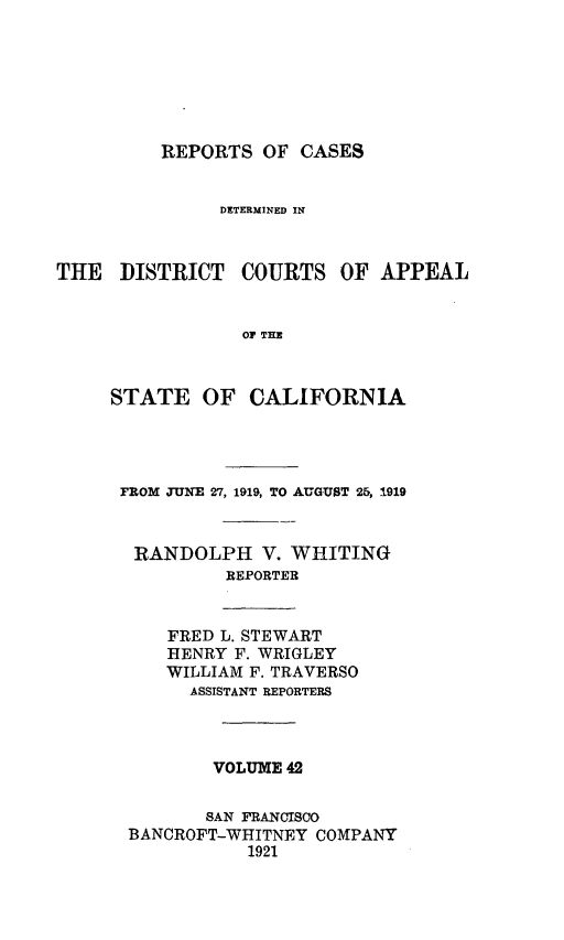 handle is hein.statereports/rcdcstca0042 and id is 1 raw text is: REPORTS OF CASES

DETERMINED IN

THE DISTRICT

COURTS OF APPEAL

OF THE

STATE OF CALIFORNIA
FROM JUNE 27, 1919, TO AUGUST 25, 1919
RANDOLPH V. WHITING
REPORTER
FRED L. STEWART
HENRY F. WRIGLEY
WILLIAM F. TRAVERSO
ASSISTANT REPORTERS
VOLUME 42
SAN FRANCISCO
BANCROFT-WHITNEY COMPANY
1921


