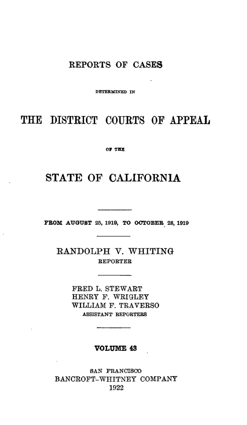 handle is hein.statereports/rcdcstca0043 and id is 1 raw text is: REPORTS OF CASES

DETERMINED IN
THE DISTRICT COURTS OF APPEAL
OF T=E
STATE OF CALIFORNIA

FROM AUGUST 25, 1919, TO OCTOBER 28, 1919
RANDOLPH V. WHITING
REPORTER
FRED L. STEWART
HENRY F. WRIGLEY
WILLIAM F. TRAVERSO
ASSISTANT REPORTERS
VOLUM 43
SAN FRANCISCO
BANCROFT-WHITNEY COMPANY
1922


