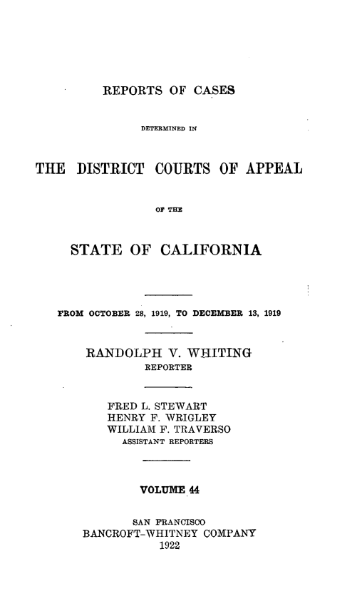 handle is hein.statereports/rcdcstca0044 and id is 1 raw text is: REPORTS OF CASES
DETERMINED IN
THE   DISTRICT COURTS OF APPEAL
01 THE
STATE OF CALIFORNIA
FROM OCTOBER 28, 1919, TO DECEMBER 13, 1919
RANDOLPH V. WHITING
REPORTER
FRED L. STEWART
HENRY F. WRIGLEY
WILLIAM F. TRAVERSO
ASSISTANT REPORTERS
VOLUME 44
SAN FRANCISCO
BANCROFT-WHITNEY COMPANY
1922


