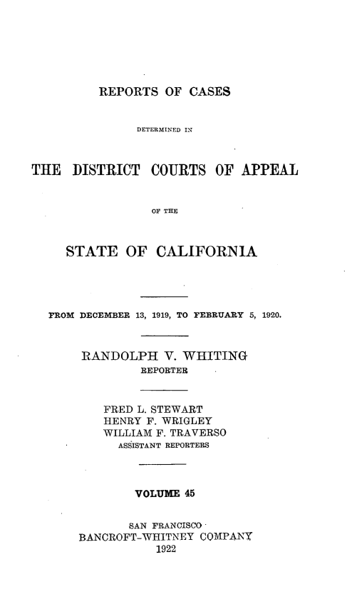 handle is hein.statereports/rcdcstca0045 and id is 1 raw text is: REPORTS OF CASES

DETERMINED IN
THE DISTRICT COURTS OF APPEAL
OF THE
STATE OF CALIFORNIA

FROM DECEMBER 13, 1919, TO FEBRUARY 5, 1920.
RANDOLPH V. WHITING
REPORTER
FRED L. STEWART
HENRY F. WRIGLEY
WILLIAM F. TRAVERSO
ASSISTANT REPORTERS
VOLUME 45
SAN FRANCISCO
BANCROFT-WHITNEY COMPANY
1922


