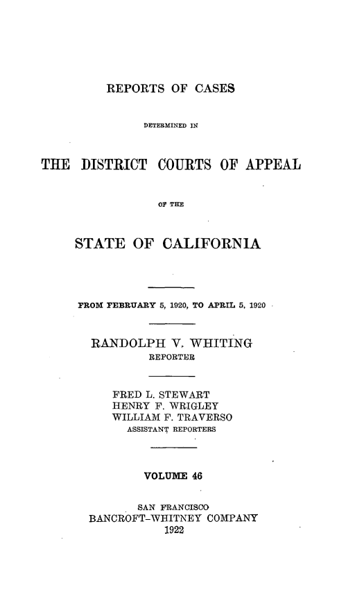 handle is hein.statereports/rcdcstca0046 and id is 1 raw text is: REPORTS OF CASES

DETERMINED IN
THE DISTRICT COURTS OF APPEAL
OF TEM
STATE OF CALIFORNIA

FROM FEBRUARY 5, 1920, TO APRIL 5, 1920
RANDOLPH V, WHITING
REPORTER

FRED L. STEWART
HENRY F. WRIGLEY
WILLIAM F. TRAVERSO
ASSISTANT REPORTERS

VOLUME 46
SAN FRANCISCO
BANCROFT-WHITNEY COMPANY
1922


