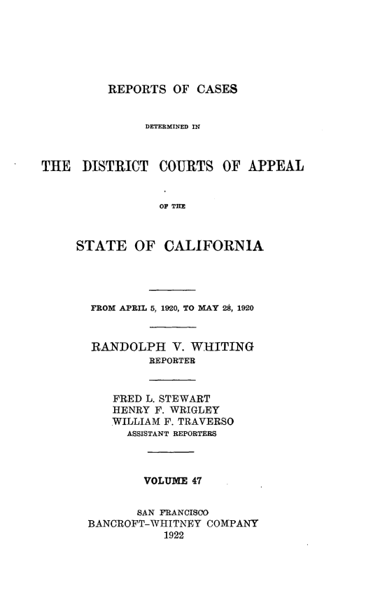 handle is hein.statereports/rcdcstca0047 and id is 1 raw text is: REPORTS OF CASES

DETERMINED IN
THE DISTRICT COURTS OF APPEAL
OP TIM
STATE OF CALIFORNIA

FROM APRIL 5, 1920, TO MAY 28, 1920
RANDOLPH V. WHITING
REPORTER

FRED L. STEWART
HENRY F. WRIGLEY
WILLIAM F. TRAVERSO
ASSISTANT REPORTERS

VOLUME 47
SAN FRANCISCO
BANCROFT-WHITNEY COMPANY
1922


