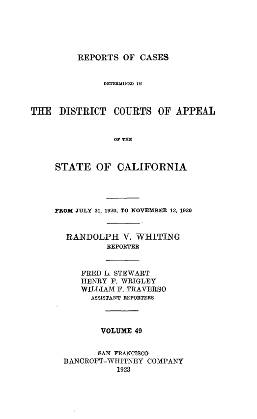 handle is hein.statereports/rcdcstca0049 and id is 1 raw text is: REPORTS OF CASES

DETERMINED IN
THE DISTRICT COURTS OF APPEAL
OF THE
STATE OF CALIFORNIA

FROM JULY 31, 1920, TO NOVEMBER 12, 1920
RANDOLPH V. WHITING
REPORTER
FRED L. STEWART
HENRY F. WRIGLEY
WILLIAM F. TRAVERSO
ASSISTANT REPORTERS
VOLUME 49
SAN FRANCISCO
BANCROFT-WHITNEY COMPANY
1923


