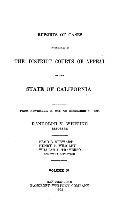 handle is hein.statereports/rcdcstca0050 and id is 1 raw text is: REPORTS OF CASES

DETERMINED IN
THE DISTRICT COURTS OF APPEAL
OF THE
STATE OF CALIFORNIA

FROM NOVEMBER 13, 1920, TO DECEMBER 31, 1920.
RANDOLPH V. WHITING
REPORTER

FRED L. STEWART
HENRY F. WRIGLEY
WILLIAMf F. TRAVERSO
ASSISTANT REPORTERS

VOLUME 50
SAN FRANCISCO
BANCROFT-WHITNEY COMPANY
1923


