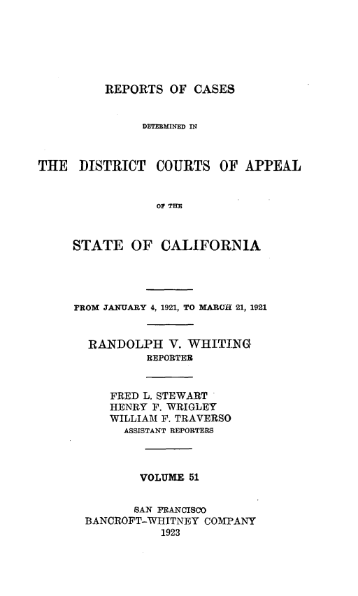 handle is hein.statereports/rcdcstca0051 and id is 1 raw text is: REPORTS OF CASES
DETEM INED IN
THE DISTRICT COURTS OF APPEAL
OF THE
STATE OF CALIFORNIA
FROM JANUARY 4, 1921, TO MARCH 21, 1921
RANDOLPH V. WHITING
REPORTER
FRED L. STEWAIRT
HENRY F. WRIGLEY
WILLIAM F. TRAVERSO
ASSISTANT REPORTERS
VOLUME 51
SAN FRANCISCO
BANCROFT-WIHITNEY COMPANY
1923


