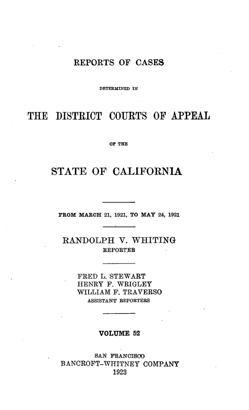 handle is hein.statereports/rcdcstca0052 and id is 1 raw text is: REPORTS OF CASES

DETERMIINED IN
THE DISTRICT COURTS OF APPEAL
OP THE
STATE OF CALIFORNIA

FROM MARCH 21, 1921, TO MAY 24, 1921
RANDOLPH V. WHITING
REPORTER
FRED L. STEWART
HENRY F. WRIGLEY
WILLIAM F. TRAVERSO
ASSISTANT REPORTERS
VOLUME 52
SAN FRANCISCO
BANCROFT-WHITNEY COMPANY
1923


