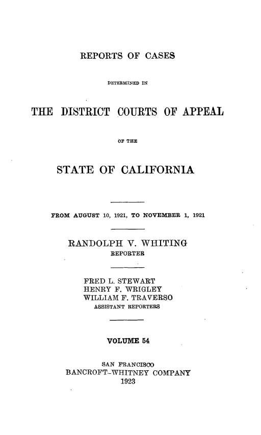 handle is hein.statereports/rcdcstca0054 and id is 1 raw text is: REPORTS OF CASES

DETERMINED IN
THE DISTRICT COURTS OF APPEAL
0F THE
STATE OF CALIFORNIA

FROM AUGUST 10, 1921, TO NOVEMBER 1, 1921
RANDOLPH V. WHITING
REPORTER
FRED L. STEWART
HENRY F. WRIGLEY
WILLIAM F. TRAVERSO
ASSISTANT REPORTERS
VOLUME 54
SAN  RANCISO0
BANCROFT-WHITNEY COMPANY
1923


