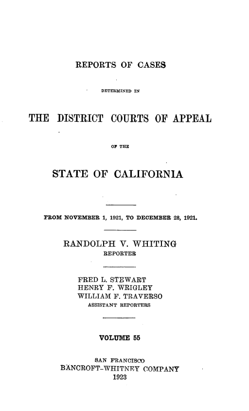 handle is hein.statereports/rcdcstca0055 and id is 1 raw text is: REPORTS OF CASES

DETERMINED IN
THE DISTRICT COURTS OF APPEAL
Or THE
STATE OF CALIFORNIA

FROM NOVEMBER 1, 1921, TO DECEMBER 28, 1921.
RANDOLPH V. WHITING
REPORTER

FRED L. STEWART
HENRY F. WRIGLEY
WILLIAM F. TRAVERSO
ASSISTANT REPORTERS
VOLUME 55
SAN FRANCISCO
BANCROFT-WHITNEY COMPANY
1923


