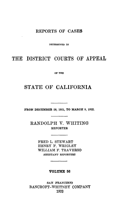 handle is hein.statereports/rcdcstca0056 and id is 1 raw text is: REPORTS OF CASES

DETERMINED IN

THE DISTRICT

COURTS OF APPEAL

OF THE

STATE OF CALIFORNIA
FROM DECEMBER 28, 1921, TO MARCH 9, 1922.
RANDOLPH V. WHITING
REPORTER

FRED L. STEWART
HENRY F. WRIGLEY
WILLIAM F. TRAVERSO
ASSISTANT REPORTERS

VOLUME 56
SAN FRANCISOO
BANCROFT-WHITNEY COMPANY
1923


