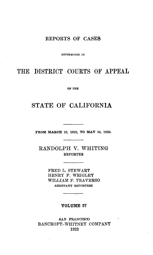 handle is hein.statereports/rcdcstca0057 and id is 1 raw text is: REPORTS OF CASES

DETERMINED IN

THE DISTRICT

COURTS OF APPEAL

STATE OF CALIFORNIA
FROM MARCH 10, 1922, TO MAY 24, 1922.
RANDOLPH V. WHITING
REPORTER

FRED L. STEWART
HENRY F. WRIGLEY
WILLIAM F. TRAVERSO
ASSISTANT REPORTERS

VOLUME 57
SAN FRANCISCO
BANCROFT-WHITNEY COMPANY
1923


