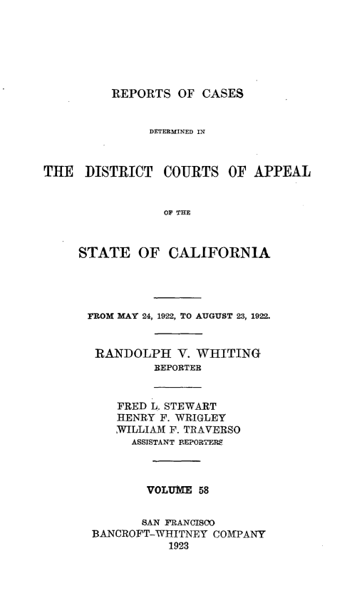 handle is hein.statereports/rcdcstca0058 and id is 1 raw text is: REPORTS OF CASES

DETERMINED IN
THE DISTRICT COURTS OF APPEAL
OF THE
STATE OF CALIFORNIA

FROM MAY 24, 1922, TO AUGUST 23, 1922.
RANDOLPH V. WHITING
REPORTER
FRED L. STEWART
HENRY F. WRIGLEY
WILLIAM F. TRAVERSO
ASSISTANT REPORTERS
VOLUME 58
SAN FRANCISCO
BANCROFT-WHITNEY COMPANY
1923


