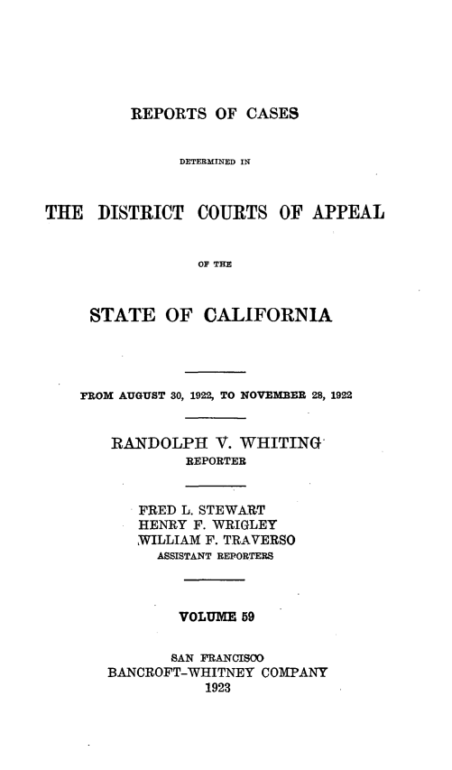 handle is hein.statereports/rcdcstca0059 and id is 1 raw text is: REPORTS OF CASES

DETERMINED IN
THE DISTRICT COURTS OF APPEAL
OF THE
STATE OF CALIFORNIA

rROM AUGUST 30, 1922, TO NOVEMBER 28, 1922
RANDOLPH V. WHITING
REPORTER

FRED L. STEWA-RT
HENRY F. WRIGLEY
WILLIAM F. TRAVERSO
ASSISTANT REPORTERS

VOLUME 59
SAN FRANCISOO
BANCROFT-WHITNEY COMPANY
1923


