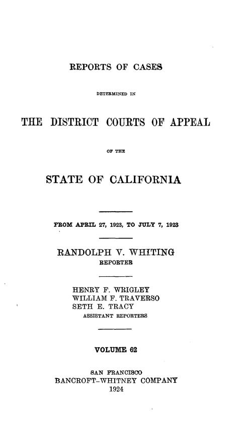 handle is hein.statereports/rcdcstca0062 and id is 1 raw text is: REPORTS OF CASES

DETERMINED IN

THE DISTRICT

COURTS OF APPEAL

OF THE

STATE OF CALIFORNIA
FROM APRIL 27, 1923, TO JULY 7, 1923
RANDOLPH V. WHITING
REPORTER
HENRY F. WRIGLEY
WILLIAM F. TRAVERSO
SETH E. TRACY
ASSISTANT REPORTERS
VOLUME 62
SAN FRANCISCO
BANCROFT-WHITNEY COMPANY
1924


