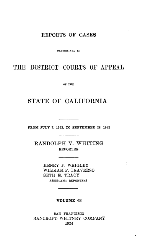 handle is hein.statereports/rcdcstca0063 and id is 1 raw text is: REPORTS OF CASES

DETERMINED IN
THE DISTRICT COURTS OF APPEAL
OF THE
STATE OF CALIFORNIA

FROM JULY 7, 1923, TO SEPTEMBER 28, 1923
RANDOLPH V. WHITING
REPORTER
HENRY F. WRIGLEY
WILLIAM F. TRAVERSO
SETH E. TRACY
ASSISTANT REPORTERS
VOLUME 63
SAN FRANCISCO
BANCROFT-WHITNEY COMPANY
1924


