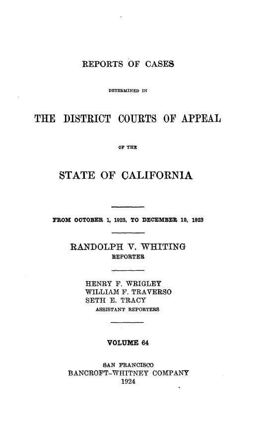 handle is hein.statereports/rcdcstca0064 and id is 1 raw text is: REPORTS OF CASES

DETERMINED IN
THE DISTRICT COURTS OF APPEAL
OF TEM
STATE OF CALIFORNIA

FROM OCTOBER 1, 1923, TO DEOMBEE 19, 1923
RANDOLPH V. WHITING
REPORTER
HENRY F. WRIGLEY
WILLIAM F. TRAVERSO
SETH E. TRACY
ASSISTANT REPORTERS
VOLUME 64
SAN FRANCISCO
BANCROFT-WHITNEY COMPANY
1924


