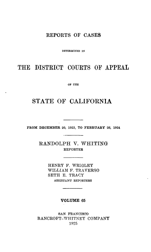 handle is hein.statereports/rcdcstca0065 and id is 1 raw text is: REPORTS OF CASES
DETERMINED IN
THE DISTRICT COURTS OF APPEAL
OF THE
STATE OF CALIFORNIA

FROM DECEMBER 20, 1923, TO FEBRUARY 26, 1924
RANDOLPH V. WHITING
REPORTER

HENRY F. WRIGLEY
WILLIAM F. TRAVERSO
SETH E. TRACY
ASSISTANT REPORTERS

VOLUME 65
SAN FRANCISCO
BANCROFT-WHITNEY COMPANY
1925


