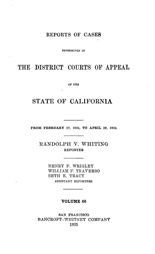 handle is hein.statereports/rcdcstca0066 and id is 1 raw text is: REPORTS OF CASES

DETERMINED IN
THE DISTRICT COURTS OF APPEAL
OF THE
STATE OF CALIFORNIA

FROM FEBRUARY 27, 1924, TO APRIL 29, 1924
RANDOLPH V. WHITING
REPORTER
HENRY F. WRIGLEY
WILLIAM F. TRAVERSO
SETH E. TRACY
ASSISTANT REPORTERS
VOLUME 66
SAN FRANCISCO
BANCROFT-WHITNEY COMPANY
1925


