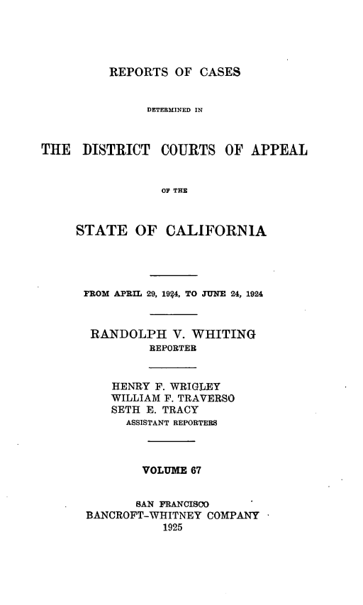 handle is hein.statereports/rcdcstca0067 and id is 1 raw text is: REPORTS OF CASES

DETERMINED IN
THE DISTRICT COURTS OF APPEAL
O THE
STATE OF CALIFORNIA

rROM APRIL 29, 1924, TO JUNE 24, 1924
RANDOLPH V. WHITING
REPORTER
HENRY F. WRIGLEY
WILLIAM F. TRAVERSO
SETH E. TRACY
ASSISTANT REPORTERS
VOLUME 67
SAN FRANCISCO
BANCROFT-WHITNEY COMPANY
1925


