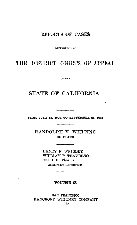 handle is hein.statereports/rcdcstca0068 and id is 1 raw text is: REPORTS OF CASES

DETERMINED IN

THE DISTRICT

COURTS OF APPEAL

OF TE

STATE OF CALIFORNIA
PROM JUNE 25, 1924, TO SEPTEMBER 25, 1924
RANDOLPH V. WHITING
REPORTER

HENRY F. WRIGLEY
WILLIAM F. TRAVERSO
SETH E. TRACY
ASSISTANT REPORTERS

VOLUME 68
SAN FRANCISCO
BANCROFT-WHITNEY COMPANY
1925


