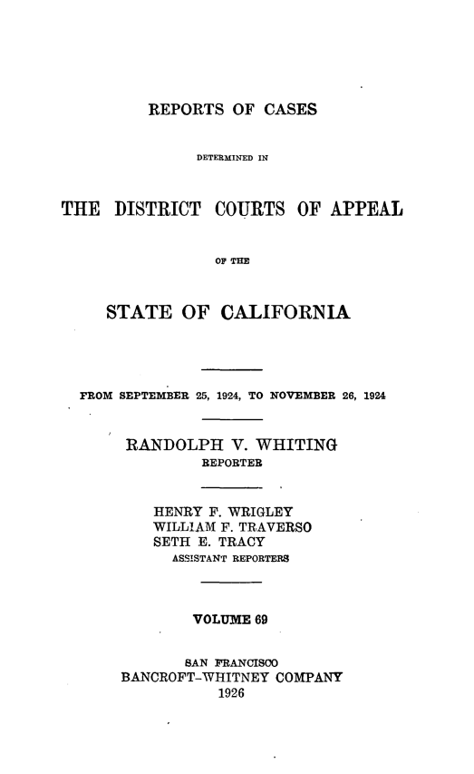 handle is hein.statereports/rcdcstca0069 and id is 1 raw text is: REPORTS OF CASES

DETERMINED IN
THE DISTRICT COURTS OF APPEAL
OF THE
STATE OF CALIFORNIA

FROM SEPTEMBER 25, 1924, TO NOVEMBER 26, 1924
RANDOLPH V. WHITING
REPORTER
HENRY F. WRIGLEY
WILLIAM F. TRAVERSO
SETH E. TRACY
ASSISTANT REPORTERS
VOLUME 69
SAN FRANCISO0
BANCROFT-WHITNEY COMPANY
1926


