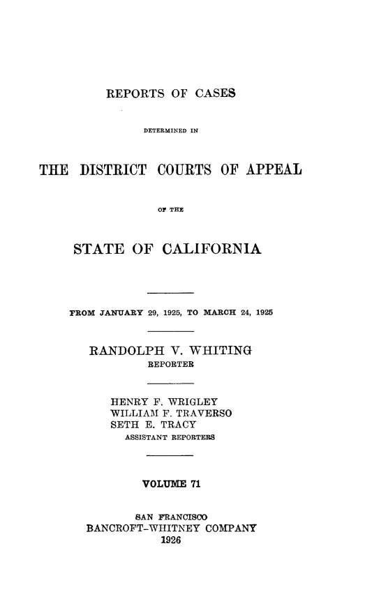 handle is hein.statereports/rcdcstca0071 and id is 1 raw text is: REPORTS OF CASES
DETERMINED IN
THE DISTRICT COURTS OF APPEAL
OF THE
STATE OF CALIFORNIA

FROM JANUARY 29, 1925, TO MARCH 24, 1925
RANDOLPH V. WHITING
REPORTER

HENRY F. WRIGLEY
WILLIAM F. TRAVERSO
SETH E. TRACY
ASSISTANT REPORTERS

VOLUME 71
SAN FRANCISCO
BANCROFT-WHITNEY COMPANY
1926


