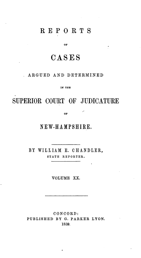 handle is hein.statereports/rcddmcon0002 and id is 1 raw text is: REPORTS
or
CASES

ARGUED AND DETERMINED
IS TOJ     A
SUPERIOR COURT OF JUDICATURE
OF

NEW-HAMPSHIRE.
BY WILLIAM E. CHANDLER,
STATE REPORTER.
VOLUME XX.

CONCORD:
PUBLISHED BY G. PARKER LYON.
1859.


