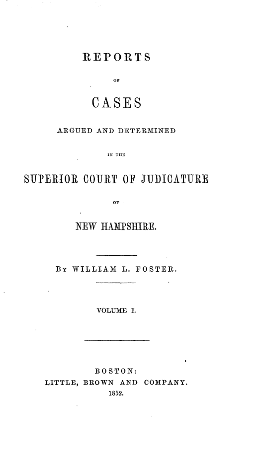 handle is hein.statereports/rcddmcon0003 and id is 1 raw text is: REPORTS
CASES

ARGUED AND DETERMINED
S R  TO  I
SUPERIOR COURT OF JUDICATURE
OF

NEW HAMPSHIRE.
By WILLIAM L. FOSTER.

VOLUME I.

BOSTON:
LITTLE, BROWN AND COMPANY.
1852.


