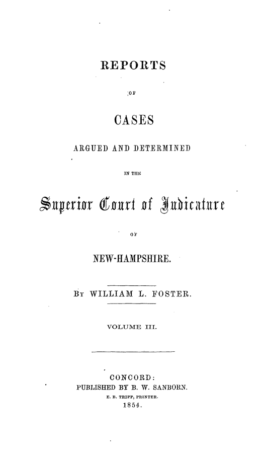 handle is hein.statereports/rcddmcon0005 and id is 1 raw text is: REPORTS
:OF
CASES

ARGUED AND DETERMINED
IN THE

0NP
NEW-HAMPSHIRE.

By WILLIAM L. FOSTER.

VOLUME III.

CONCORD:
PUBLISHED BY B. W. SANBORN.
E. B. TRIPP, PRINTER.
1854.

urpfrift

(fourt of phicatulre


