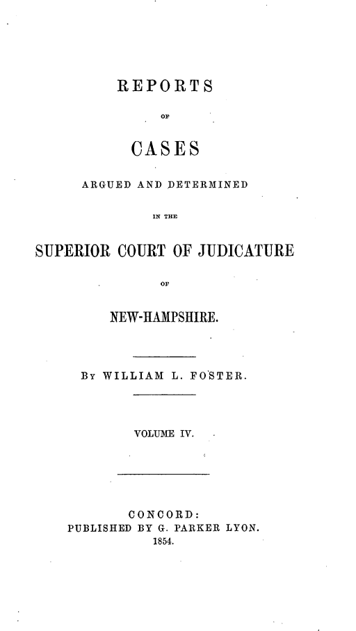 handle is hein.statereports/rcddmcon0006 and id is 1 raw text is: REPORTS
oC
CASES

ARGUED AND DETERMINED
IN THE
SUPERIOR COURT OF JUDICATURE
OF

NEW-HAMPSHIRE.
By WILLIAM L. FOSTER.

VOLUME IV.

CONCORD:
PUBLISHED BY G. PARKER LYON.
1854.


