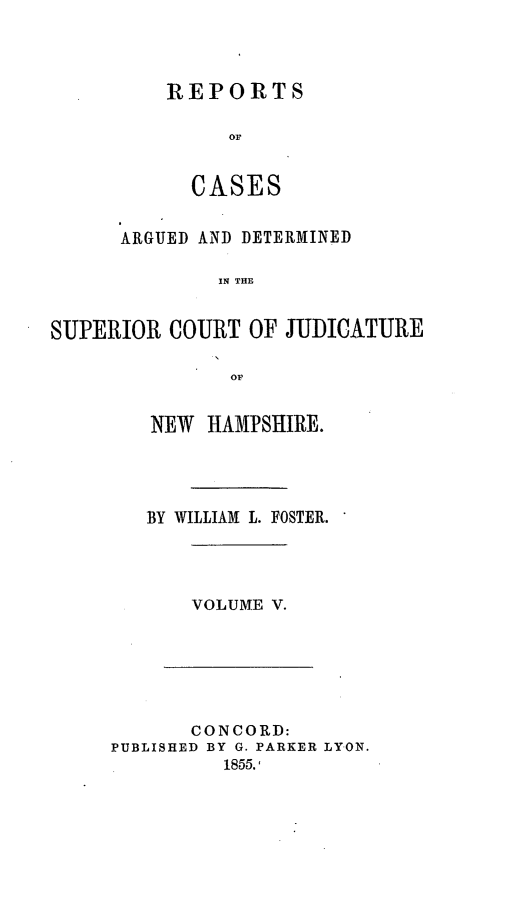 handle is hein.statereports/rcddmcon0007 and id is 1 raw text is: REPORTS
or
CASES

ARGUED AND DETERMINED
IN THE
SUPERIOR COURT OF JUDICATURE
OF

NEW HAMPSHIRE.
BY WILLIAM L. FOSTER.

VOLUME V.

CONCORD:
PUBLISHED BY G. PARKER LYON.
1855.1



