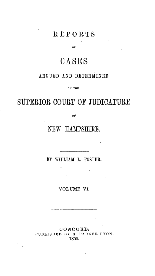 handle is hein.statereports/rcddmcon0008 and id is 1 raw text is: REPORTS
CASES

ARGUED AND DETERMINED
IS TDE
SUPERIOR COURT OF JUDICATURE

NEW HAMPSHIRE.
BY WILLIAM L. FOSTER.

VOLUME VI.

CONCORD:
PUBLISHED BY G. PARKER LYON.
1855.


